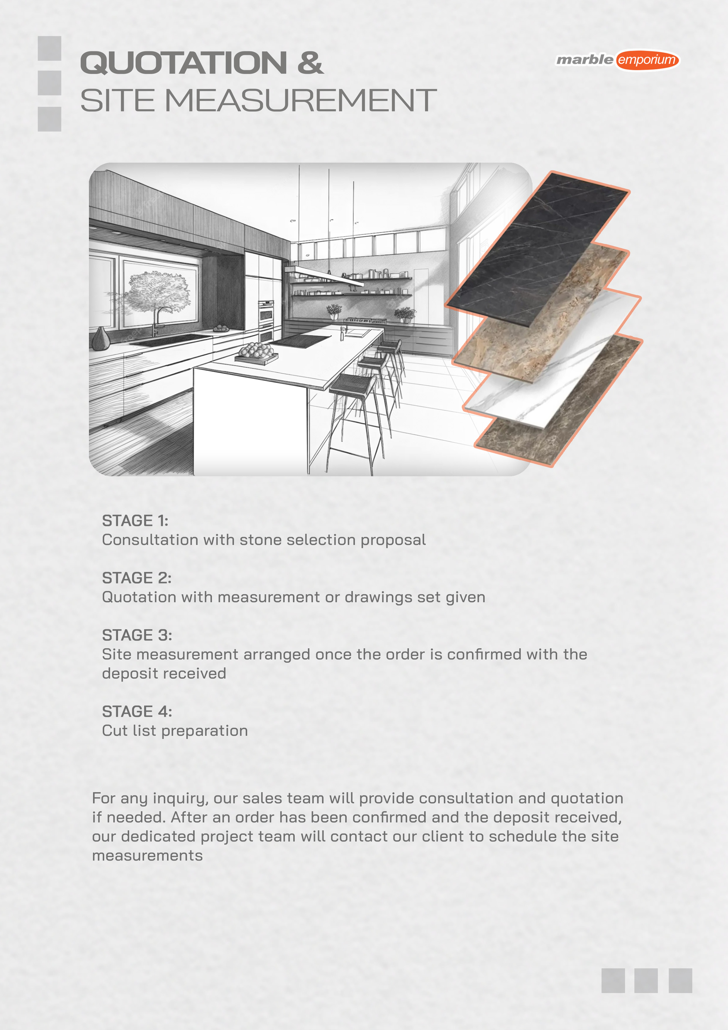 Marble Emporium | How we work page 12 - Quotation & Site Measurement | Stage 1: Consultation with stone selection proposal | Stage 2: Quotation with measurement or drawings set given | Stage 3: Site measurement arranged once the order is confirmed with the deposit received | Stage 4: Cut list preparation | For any inquiry, our sales team will provide consultation and quotation if needed. After an order has been confirmed and the deposit received, our dedicated project team will contact our client to schedule the site measurements.