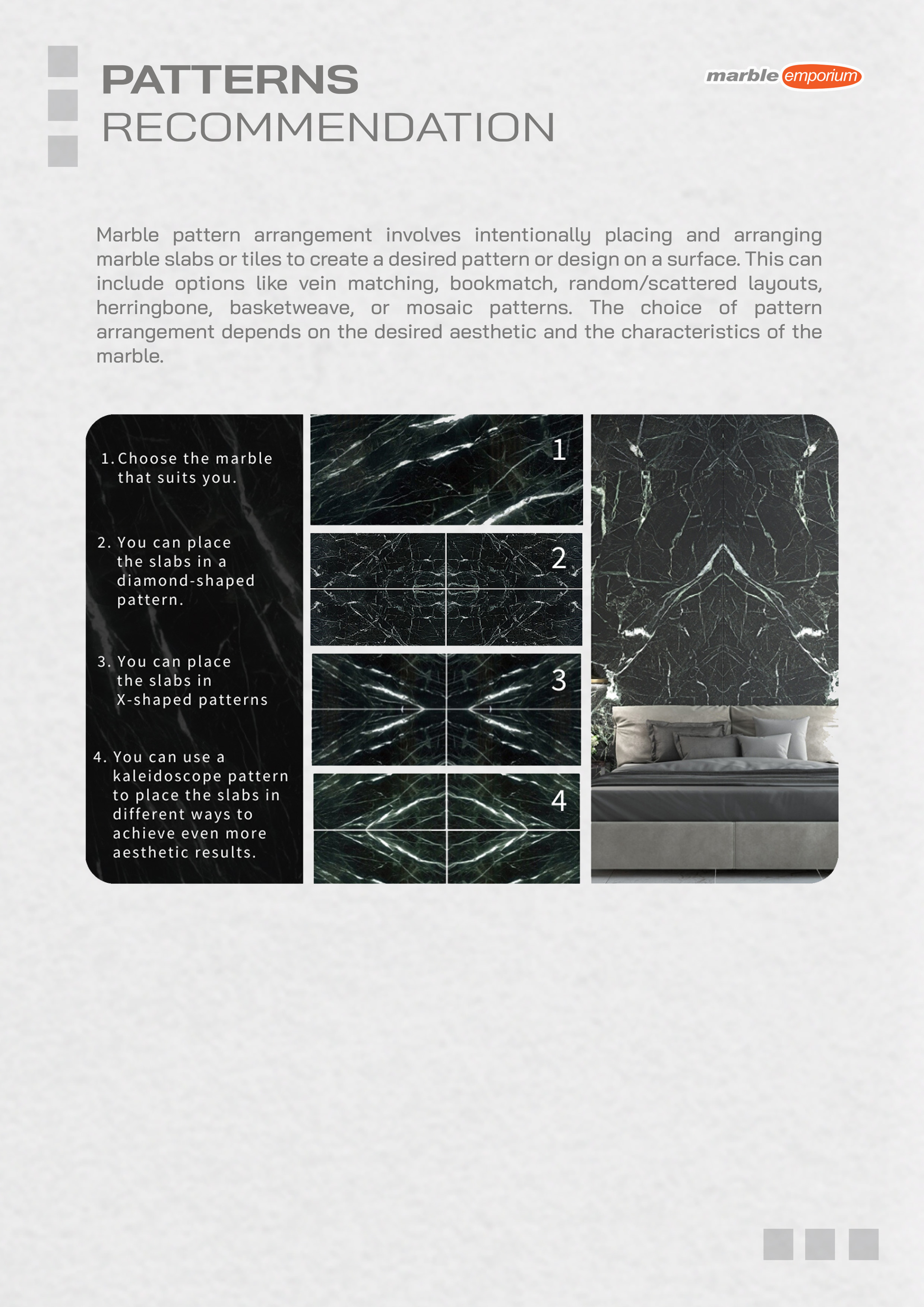 Marble Emporium | How we work page 17 - Patterns recommendation - Marble pattern arrangement involves intentionally placing and arranging marble slabs or tiles to create a desired pattern or design on a surface. This can include options like vein matching, bookmatch, random/scattered layouts, herringbone, basketweave, or mosaic patterns. The choice of pattern arrangement depends on the desired aesthetic and the characteristics of the marble. | 1-Choose the marble that suits you., 2-You can place the slabs in a diamond-shaped pattern., 3-You can place the slabs in X-shaped patterns., 4-You can use a kaleidoscope pattern to place the slabs in different ways to achieve even more aesthetic results.