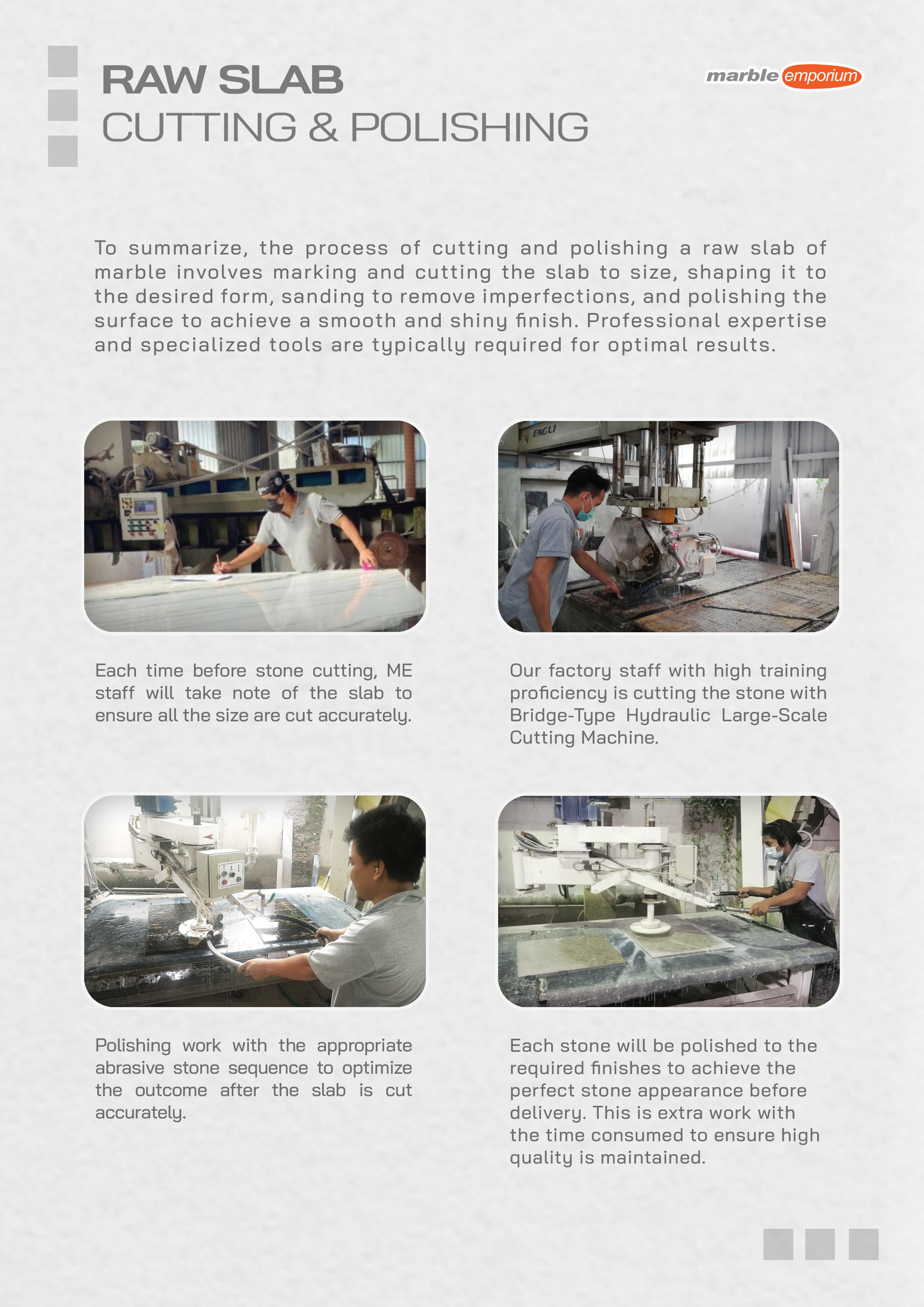 Marble Emporium | How we work page 18 - Raw Slab Cutting & Polishing - To summarize, the process of cutting and polishing a raw slab of marble involves marking and cutting the slab to size, shaping it to the desired form, sanding to remove imperfections, and polishing the surface to achieve a smooth and shiny finish. Professional expertise and specialized tools are typically required for optimal results. Each time before stone cutting, ME staff will take note of the slab to ensure all the sizes are cut accurately. Our factory staff with high training proficiency is cutting the stone with Bridge-Type Hydraulic Large-Scale Cutting Machine. Polishing work with the appropriate abrasive stone sequence to optimize the outcome after the slab is cut accurately. Each stone will be polished to the required finishes to achieve the perfect stone appearance before delivery. This is extra work with the time consumed to ensure high quality is maintained.
