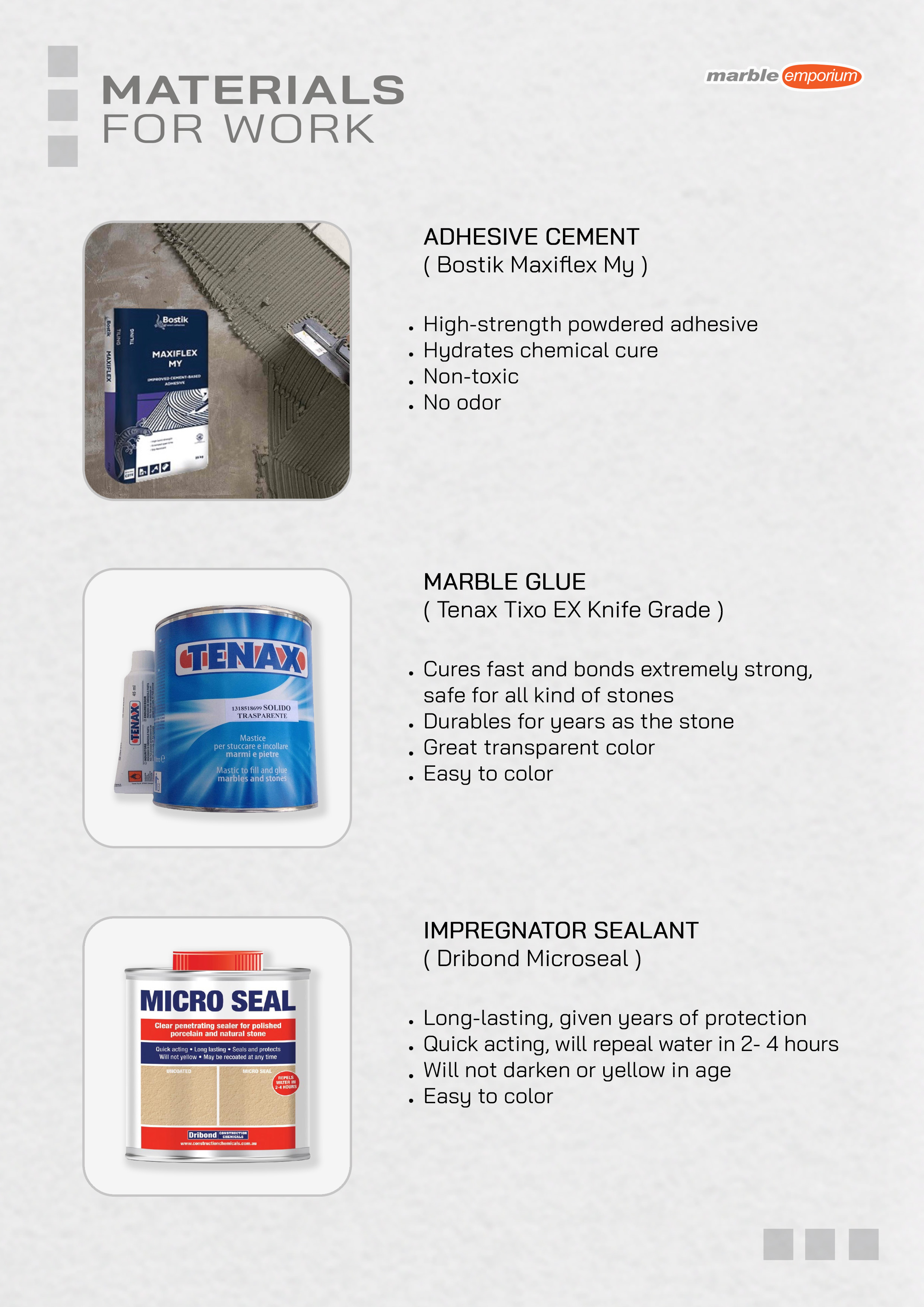 Marble Emporium | How we work page 23 - Materials for work - Adhesive Cement ( Bostik Maxiflex My ) - High-strength powdered adhesive, Hydrates chemical cure, Non-toxic, No odor. | Marble Glue ( Tenax Tixo EX Knife Grade ) - Cures fast and bonds extremely strong, safe for all kinds of stones, Durables for years as the stone, Great transparent color, Easy to color. | Impregnator Sealant ( Dribond Microseal ) - Long-lasting, given years of protection, Quick acting, will repeal water in 2- 4 hours, Will not darken or yellow in age, Easy to color